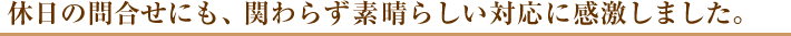 休日の問合せにも、関わらず素晴らしい対応に感激しました。